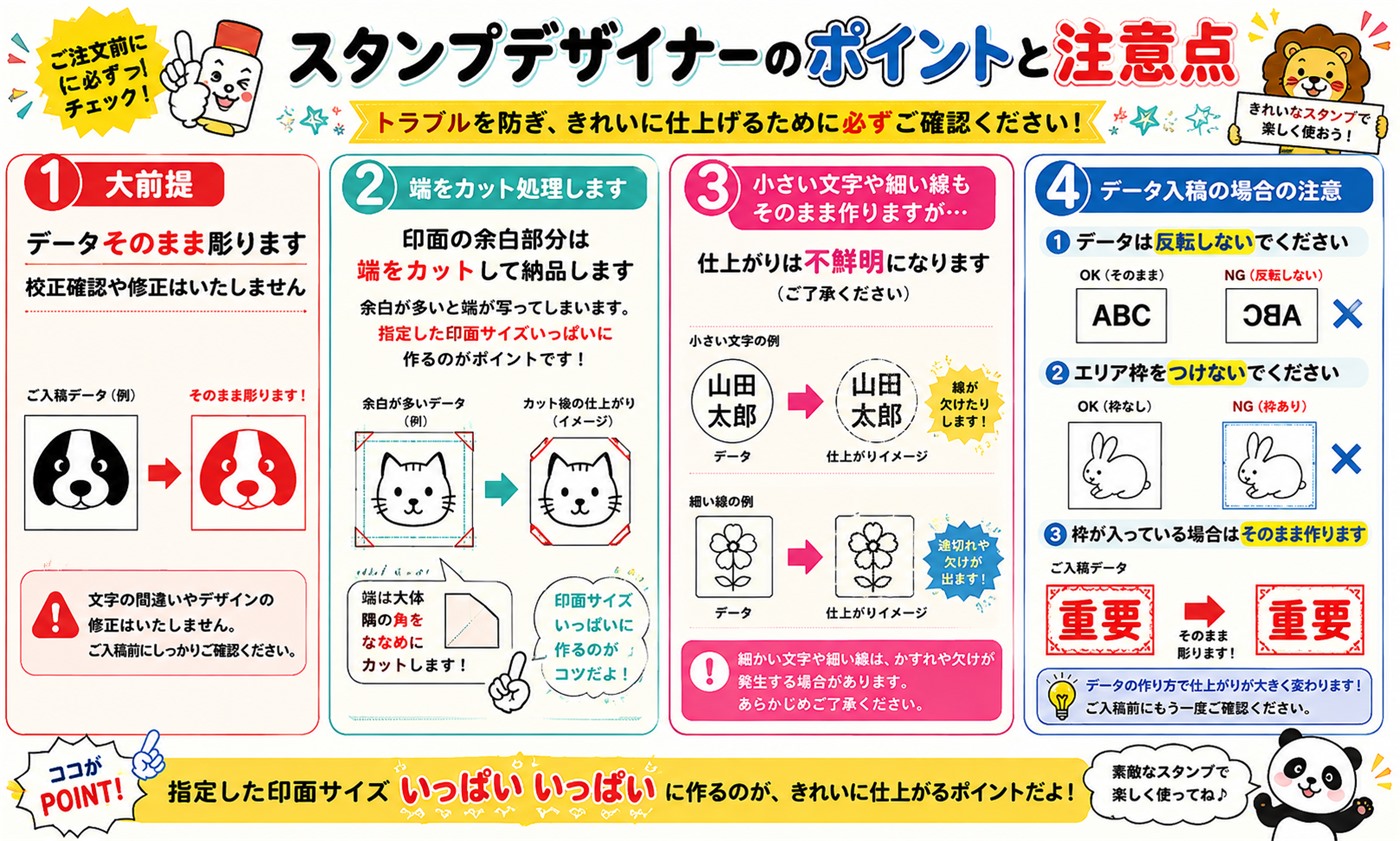 スタンプデザイナーのポイントと注意点。1.データはそのまま彫ります。校正確認や修正はいたしません。2.印面の余白部分は端をカット処理して納品します。指定した印面サイズいっぱいに作るのがポイントです。3.小さい文字や細い線もそのまま作りますが、仕上がりは不鮮明になります。4.データ入稿の場合、データは反転しない、エリア枠をつけない、枠が入っている場合はそのまま作ります。